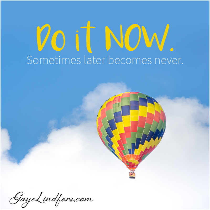 Do it now. Sometimes later becomes never.