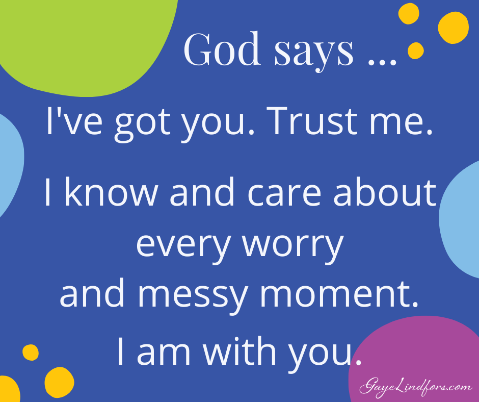 God says...I've got you. Trust me. I know and care about every worry and messy moment. I am with you.
